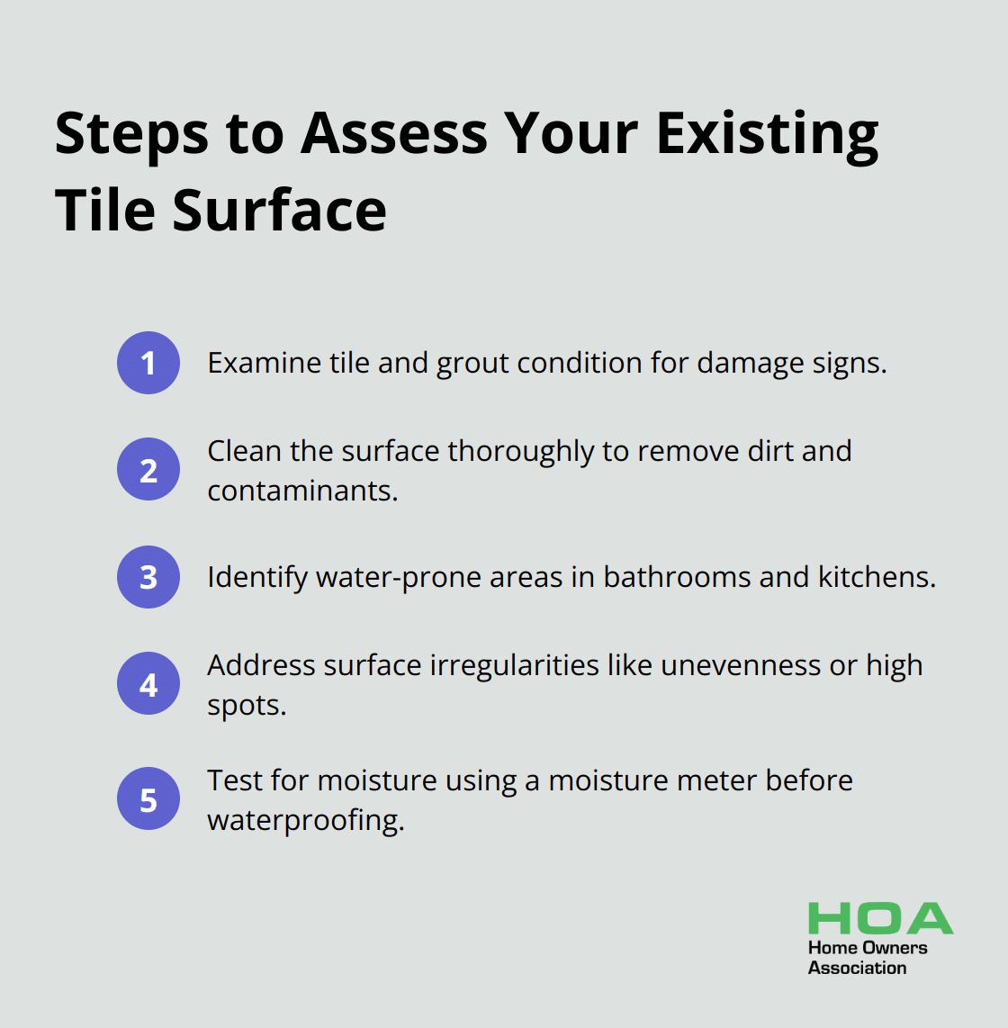 A list of 5 steps to assess existing tile surface: examine tile and grout condition, clean the surface thoroughly, identify water-prone areas, address surface irregularities, and test for moisture.